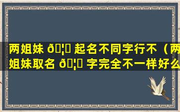 两姐妹 🦟 起名不同字行不（两姐妹取名 🦆 字完全不一样好么）